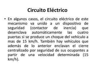 Circuito Eléctrico
• En algunos casos, el circuito eléctrico de este
mecanismo va unido a un dispositivo de
seguridad (contactor de inercia) que
desenclava automáticamente las cuatro
puertas si se produce un choque del vehículo a
mas de 15 km/h. También hay vehículos que
además de lo anterior enclavan el cierre
centralizado por seguridad de sus ocupantes a
partir de una velocidad determinada (15
km/h).