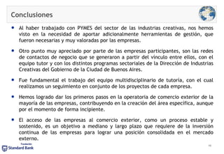 Conclusiones Al haber trabajado con PYMES del sector de las industrias creativas, nos hemos visto en la necesidad de aportar adicionalmente herramientas de gestión, que fueron necesarias y muy valoradas por las empresas. Otro punto muy apreciado por parte de las empresas participantes, son las redes de contactos de negocio que se generaron a partir del vínculo entre ellos, con el equipo tutor y con los distintos programas sectoriales de la Dirección de Industrias Creativas del Gobierno de la Ciudad de Buenos Aires. Fue fundamental el trabajo del equipo multidisciplinario de tutoría, con el cual realizamos un seguimiento en conjunto de los proyectos de cada empresa. Hemos logrado dar los primeros pasos en la operatoria de comercio exterior de la mayoría de las empresas, contribuyendo en la creación del área específica, aunque por el momento de forma incipiente. El acceso de las empresas al comercio exterior, como un proceso estable y sostenido, es un objetivo a mediano y largo plazo que requiere de la inversión continua de las empresas para lograr una posición consolidada en el mercado externo. 