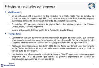 Principales resultados por empresa  Malditomaus :  Se identificaron 300 prospects y se los contactó vía e-mail. Hasta fines de octubre se obtuvo un nivel de respuesta del 19%. Estas respuestas mostraron interés en la compañía y promesas de tenerla en cuenta al momento de necesitar outsourcing. En octubre, 151 personas visitaron la página Web.  Las visitas provienen de Estados Unidos, Brasil, Europa y Argentina.  Ingresó al Consorcio de Exportación de la Fundación Standard Bank. Tiempo Beta: Concretaron trabajos a partir de la implementación del plan de exportación, que tuvieron gran impacto económico para la empresa, el más destacado fue la organización del Congreso Panamericano de la Salud en Costa Salguero en el mes de agosto de 2009.  Realizaron la cotización para la edición 2010 de esta Feria, que tendrá lugar nuevamente en la Ciudad de Buenos Aires y han sido seleccionados nuevamente para producir la versión 2010 de este evento. Han iniciado una alianza con la productora francesa “CALT”, que exporta formatos para programas de TV a 55 países que tendrá su primera experiencia de trabajo de coproducción que comienza en enero de 2010. 