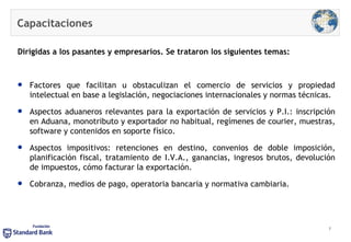 Capacitaciones Dirigidas a los pasantes y empresarios. Se trataron los siguientes temas: Factores que facilitan u obstaculizan el comercio de servicios y propiedad intelectual en base a legislación, negociaciones internacionales y normas técnicas. Aspectos aduaneros relevantes para la exportación de servicios y P.I.: inscripción en Aduana, monotributo y exportador no habitual, regímenes de courier, muestras, software y contenidos en soporte físico. Aspectos impositivos: retenciones en destino, convenios de doble imposición, planificación fiscal, tratamiento de I.V.A., ganancias, ingresos brutos, devolución de impuestos, cómo facturar la exportación. Cobranza, medios de pago, operatoria bancaria y normativa cambiaria. 