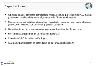 Capacitaciones Aspectos legales: contratos comerciales internacionales, protección de P.I., marcas y patentes, movilidad de personal, apertura de filiales en el exterior. Planeamiento estratégico, diagnóstico exportador, plan de internacionalización, proyecto exportador; comunicación y gestión comercial. Marketing de servicios, estratégico y operativo. Investigación de mercados.  Herramientas disponibles en la Fundación Export.Ar  Calendario 2010 de la Fundación Export.Ar  Análisis de participación en actividades de la Fundación Export.Ar . 