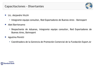 Capacitaciones -  Disertantes Lic. Alejandro Vicchi  Integrante equipo consultor, Red Exportadores de Buenos Aires – Bairexport Abel Barrionuevo Despachante de Aduanas, integrante equipo consultor, Red Exportadores de Buenos Aires, Bairexport Agustina Peretti Coordinadora de la Gerencia de Promoción Comercial de la Fundación Export.Ar 