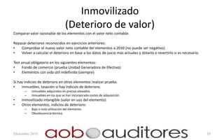 Inmovilizado
                                   (Deterioro de valor)
Comparar valor razonable de los elementos con el valor neto contable.

Repasar deterioros reconocidos en ejercicios anteriores:
•   Comprobar el nuevo valor neto contable del elementos a 2010 (no puede ser negativo).
•   Volver a calcular el deterioro en base a los datos de juicio más actuales y dotarlo o revertirlo si es necesario.

Test anual obligatorio en los siguientes elementos:
•    Fondo de comercio (prueba Unidad Generadora de Efectivo)
•    Elementos con vida útil indefinida (siempre)

Si hay indicios de deterioro en otros elementos realizar prueba.
•    Inmuebles, tasación si hay indicios de deterioro.
       –   Inmuebles adquiridos en precios elevados.
       –   Inmuebles en los que se han incorporado costes de adquisición.
•    Inmovilizado intangible (valor en uso del elemento)
•    Otros elementos, indicios de deterioro:
       –   Baja o nula utilización del elemento.
       –   Obsolescencia técnica.




Diciembre 2010                                                                                                          10
 
