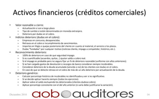 Activos financieros (créditos comerciales)
•   Valor razonable a cierre:
      –   Actualización si son a largo plazo
      –   Tipo de cambio si están denominados en moneda extranjera.
      –   Deterioro por dudas en el cobro.
•   Indicios deterioro (dudas en el cobro):
      –   Empresas en concurso, desaparecidas.
      –   Retrasos en el cobro e incumplimiento de vencimientos.
      –   Importes en litigio o quejas posteriores del cliente en cuanto al material, el servicio o los plazos.
      –   Dudas “fundadas” por cualquier motivo (noticias cliente, impago a competidor, histórico, etc.).
•   Reconocimiento deterioro:
      –   100% de deterioro en caso de que seguridad impago.
      –   Si es cuantificable (acuerdos, quitas…) ajustar saldo a cobro real.
      –   Si el impago es probable pero no seguro fijar un % de deterioro razonable (uniforme con años anteriores).
      –   Si se han cargado gastos de devolución o recargos de banco considerar siempre incobrables.
      –   Considerar deterioro de la deuda acumulada (vencida o no) de los clientes con dudas en el cobro.
      –   En caso de que se detecte retraso en el cobro de más de un año deterioro por actualización de la deuda.
•   Deterioro genérico:
      –   Calcular porcentaje histórico de incobrables no identificados y ver si es significativo.
      –   Si se decide aplicar hacerlo siempre (todos los ejercicios).
      –   Aplicar sobre el saldo excluyendo los deteriorados (clientes dudoso cobro).
      –   Aplicar porcentaje consistente con el del año anterior (si varía debe justificarse la variación).


Diciembre 2010                                                                                                        14
 