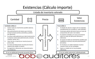 Existencias (Cálculo importe)
                                                  Listado de inventario valorado

                                                                                                                        Valor
          Cantidad                                         Precio
                                                                                                                     Existencias

Cantidades válidas si:                                                                Precio válido si:
1. Cubren todos los movimientos posibles (abonos,                                     1. El método de cálculo es alguno de los aceptados
     mermas, etc.).                                                                        contablemente (no se acepta el coste estándar).




                                                             Inventario Permanente?
2. Alta automatización del sistema que minimice                                       2. Contempla además del precio factura el resto de
     errores humanos (ventas automáticas, pedidos                                          componentes del coste si los hubiera
     por albaranes).                                                                  3. En producto acabado y en curso se incorporan
3. Se utilizan adecuadamente por todo el personal de                                       todos los costes de fabricación (directos e
     la empresa involucrado (administración, almacén,                                      indirectos).
     compras, ventas, etc.).                                                          4. Se incluye en todos los movimientos posibles (que
4. Lleva más de un ejercicio en marcha (nunca el                                           modifiquen el precio) y hay alta automatización
     primer año).                                                                          del sistema.
5. Se realiza periódicamente recuentos de manera                                      5. Se introduce y se valida realmente el precio
     aleatoria que validen el sistema                                                      cuando se hace con las cantidades.
6. Se regularizan referencias con rotura de stock o                                   6. Supera un rápido test en las principales
     con incidencias.                                                                      referencias.
7. Revisión de todas aquellas referencias con                                         7. Revisión de todas las referencias con precio
  Si unidades negativas a cierre (detectar debilidad
     no se valida permanente recuento físico                                             Si no se valida valoración individualizada
                                                                                           negativo o 0 a cierre (detectar debilidad sistema).
     sistema)
 Diciembre 2010                                                                                                                                  17
 