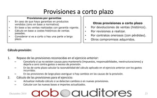 Provisiones a corto plazo
               Provisiones por garantías
•    En caso de que haya garantías en productos
     vendidos (sino en base a normativa)                                   Otras provisiones a corto plazo
•    En base a las ventas realizadas con garantía vigente.           •    Por devoluciones de ventas (histórico).
•    Cálculo en base a costes históricos de ventas                   •    Por revisiones a realizar.
     pasadas.
•    Considerar si es a corto o hay una parte a largo                •    Por contratos onerosos (con pérdidas).
     plazo.                                                          •    Otros compromisos adquiridos.


Cálculo provisión:

1.       Repaso de las provisiones reconocidas en el ejercicio anterior:
     –        Cancelarla si ya no existen causas para mantenerla (impuestos, responsabilidades, reestructuraciones) y
              dejarla a cero contra gastos o exceso de provisión.
     –        En las de corto plazo calcular la razonabilidad del cálculo aplicado en el ejercicio anterior con los gastos
              incurridos.
     –        En las provisiones de largo plazo averiguar si hay cambios en las causas de la provisión.
2.       Cálculo de las provisiones para el ejercicio:
     –        Actualizar método cálculo si se detectan cambios o en nuevas provisiones.
     –        Calcular con las nuevas bases e importes actualizados.


 Diciembre 2010                                                                                                              23
 