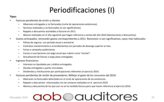 Periodificaciones (I)
Tipos:
•    Facturas pendientes de emitir a clientes
       –   Albaranes entregados y no facturados (corte de operaciones existencias).
       –   Servicios realizados y no facturados (si son significativos).
       –   Rappels o descuentos acordados a facturar en 2011.
       –   Abonos realizados en el año siguiente que hagan referencia a ventas del año 2010 (devoluciones o descuentos).
•    Gastos anticipados, retroceder gastos correspondientes a 2011. Reconocer si son significativos, casos más habituales:
       –   Pólizas de seguros con periodo anual o semestral.
       –   Contratos mantenimiento o arrendamientos con periodos de devengo superior al mes.
       –   Ferias o campañas publicitarias.
       –   Cursos o suscripciones con pago anual que cubren curso “escolar”.
       –   Actualización de fianzas a largo plazo entregadas.
•    Ingresos financieros:
       –   Intereses no liquidados por créditos entregados.
       –   Deudas entregadas a partes vinculadas.
       –   Dividendos y retribuciones por participaciones referentes al ejercicio 2010.
•    Facturas pendientes de recibir de proveedores. Reflejar el gasto de los consumos del 2010:
       –   Albaranes no facturados detectados en el corte de operaciones de las existencias.
       –   Rappels o descuentos relacionados con las compras realizadas en el ejercicio 2010.
       –   Abonos y descuentos de los que aun no se ha recibido factura pero que hacen referencia al ejercicio 2010.



Diciembre 2010                                                                                                               24
 