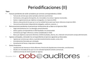 Periodificaciones (II)
Tipos:
•    Facturas pendientes de recibir acreedores por servicios correspondientes al 2010:
       –   Facturas de servicios que cubran periodos anteriores (suministros)
       –   Comisiones y otros gastos (transportes, etc.) vinculados a las ventas e ingresos reconocidos.
       –   Gastos o regularizaciones por objetivos conseguidos en el ejercicio 2010.
       –   Abonos y descuentos de los que aun no se ha recibido factura pero que hacen referencia al ejercicio 2010..
       –   Honorarios profesionales independientes (abogados, auditores, asesores…)
•    Remuneraciones pendientes al personal por retribuciones de su labor en el ejercicio 2010.
       –   Pagas extraordinarias (no si se devengan semestralmente).
       –   Dietas y gastos correspondientes al 2010 liquidados con posterioridad.
       –   Comisiones que hagan referencia a ventas contabilizadas en 2010.
       –   Bonus por objetivos al personal referentes al 2010 (resultados, ahorros, etc.). Atención remuneración consejo administración.
•    Ingresos anticipados, retroceder los correspondientes al ejercicio siguientes ya facturados:
       –   Ingresos por servicios que cubran un periodo (mantenimientos anuales, cursos, etc).
       –   Arrendamientos facturados por anticipado.
       –   Actualización de fianzas a largo plazo entregadas.
•    Gastos financieros.
       –   Liquidaciones de intereses en fecha diferente a final de año (liquidaciones trimestrales, conciliaciones).
       –   Deudas con vinculadas de las que no se ha realizado liquidación (interés contractual).
       –   Coberturas de tipo de interés (puede ser ingreso).


Diciembre 2010                                                                                                                             25
 