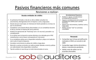 Pasivos financieros más comunes
                                                    Revisiones a realizar:
                           Deudas entidades de crédito:                                              Arrendamiento financiero:
                                                                                          •   Analizar si siguen considerándose
                                                                                              arrendamiento financiero.
   •   En préstamos firmados a más de un año se deben actualizar los                      •   Separar contablemente de las deudas con
       vencimientos, distinguiendo entre el importe a corto y largo plazo.                    entidades de crédito (usar cuentas
                                                                                              distintas).
   •   Deuda solo por el principal, sin intereses (el interés pactado es a la tasa a la
                                                                                          •   Separar por vencimientos, clasificar corto y
       que se actualizará).                                                                   largo plazo.
   •   Contabilizar como deuda efectos descontados si no se contabilizan durante          •   Reflejar deuda “real” en contratos
       el año (y cancelar el importe del cierre anterior).                                    renovables.
   •   Analizar las operaciones de “factoring” (con o sin recurso) y proceder a su
       contabilización.
   •   Si se utilizan para la tesorería cuentas distintas a las indicadas por el PGC
       reclasificarlas a cierre (hacer contraasiento el 1 de enero).                                        Personal:
   •   Si se contabilizan pólizas por el disponible reclasificar y dejar en el saldo de   • Comprobar que incluya periodificación
       cierre solo el importe dispuesto.                                                    realizada en 2010 y se cancele la del
   •   Considerar vencimiento en pólizas de crédito a largo plazo.                          2009.
   •   Atención a cuentas corrientes con saldo acreedor (deudas a cierre) y pólizas       • Comprobar pago nómina diciembre y
       con saldo deudor (más disponible), reclasificar.                                     dietas o manutención pendiente.
   •   Tipo de cambio en caso de que no estén denominadas en euros.                       • Validar resto de saldos con los
                                                                                            acuerdos alcanzados.


Diciembre 2010                                                                                                                               26
 