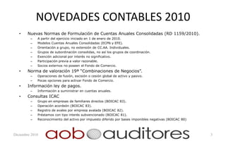 NOVEDADES CONTABLES 2010
   •    Nuevas Normas de Formulación de Cuentas Anuales Consolidadas (RD 1159/2010).
         –   A partir del ejercicio iniciado en 1 de enero de 2010.
         –   Modelos Cuentas Anuales Consolidadas (ECPN y EFE).
         –   Orientación a grupo, no extensión de CC.AA. Individuales.
         –   Grupos de subordinación consolidas, no así los grupos de coordinación.
         –   Exención adicional por interés no significativo.
         –   Participación previa a valor razonable.
         –   Socios externos no poseen el Fondo de Comercio.
   •    Norma de valoración 19ª “Combinaciones de Negocios”.
         –   Operaciones de fusión, escisión o cesión global de activo y pasivo.
         –   Pocas opciones para activar Fondo de Comercio.
   •    Información ley de pagos.
         –   Información a suministrar en cuentas anuales.
   •    Consultas ICAC
         –   Grupo en empresas de familiares directos (BOICAC 83).
         –   Operación acordeón (BOICAC 83).
         –   Registro de avales por empresa avalada (BOICAC 82).
         –   Préstamos con tipo interés subvencionado (BOICAC 81).
         –   Reconocimiento del activo por impuesto diferido por bases imponibles negativas (BOICAC 80)



Diciembre 2010                                                                                            3
 