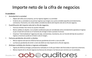 Importe neto de la cifra de negocios
A considerar:
•   Actividad de la sociedad
      –   Objeto del tráfico de la empresa, son los ingresos ligados a su actividad.
      –   Si dentro de su actividad se encuentran ingresos que tengan una cuenta contable específica (arrendamientos,
          comisiones, financieros, etc.) éstos deben considerarse dentro del importe neto de la cifra de negocios.
•   Cuantificación del importe neto de la cifra de negocios:
      –   Facturas emitidas más-menos los ajustes indicados.
      –   Bienes cedidos en alquiler, si se cumplen condiciones para ser considerado como arrendamiento operativo el ingreso
          es por el total del contrato en el momento de entregar el bien o prestar el servicio.
      –   Empresas “intermediadoras” (agencias de viaje, comisionistas, transitarios, etc.) en función del tipo de acuerdo el
          ingreso a reconocer puede ser el total o solo el margen.
•   Facturas pendientes de emitir a clientes
      –   Menos ingresos del ejercicio 2010 las facturas pendientes de emitir a cierre de 209.
      –   Las facturas pendientes de emitir a cierre de 2010 son más importe de la cifra de negocios.
•   Anticipos recibidos de clientes e ingresos anticipados:
      –   Ingreso de 2010 las entregas y prestaciones realizadas en el año que habían sido facturadas en ejercicios anteriores.
      –   Menos importe de la cifra de negocios las facturas de anticipos o las facturas por servicios aun no prestados.


Diciembre 2010                                                                                                                    30
 