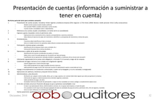 Presentación de cuentas (información a suministrar a
                        tener en cuenta)
No forma parte del cierre pero conviene conocerlo:
1.           Presentación de cuentas anuales. Considerar límites vigentes y tendencia empresa (Cifra negocios: 5,7 M; Activo 2,85M; Número medio personal: 50 en 2 años consecutivos):
          –              Modelo normal cuentas anuales (implica auditoría).
          –              Plan Contable PYMES o modelos abreviados cuentas anuales.
          –              Cuentas anuales consolidadas (matriz o dependiente).
2.            Referencia a las cuentas anuales consolidadas o al motivo de la no consolidación.
3.            Ingresos y gastos imputados contra el patrimonio neto.
          –              Explicaciones de los movimientos de los importes correspondientes a ejercicios anteriores.
          –              Debe indicarse el ejercicio de origen del movimiento e identificar la contrapartida del movimiento y motivo del ajuste.
4.            Arrendamientos.
          –              Financieros deben identificarse el bien y la deuda.
          –              Sólo en el modelo normal en los operativos debe indicarse la deuda total (contratos indefinidos, no contratos?)
5.            Participación empresas grupo y asociadas:
          –              Identificación de las empresas (razón social, actividad, etc.).
          –              Información financiera de las mismas (resultado…).
6.            Operaciones y saldos de las partes vinculadas:
          –              Identificación de las partes consideradas vinculadas y el motivo.
          –              Saldos vivos a cierre (se puede agrupar por vinculación) por tipos de deudas.
          –              Cuantificación de las operaciones realizadas (también es agrupable) y condiciones de las mismas (¿de mercado?).
7.            Información segmentada de las ventas (solo obligatorio si formulan P y G normal) y origen de las compras.
8.            Condiciones de pago a terceros (si se cumple con la legislación vigente).
          –              Importe pagado fuera o dentro del plazo legal.
          –              Plazo medio ponderado de los pagos excedidos durante el ejercicio.
          –              Saldo pendiente de pago al cierre del mismo que acumule un aplazamiento superior al permitido por la ley.
9.            Impago e incumplimientos en condiciones contractuales, a quien se ha impagado y si se ha cancelado o renegociado.
10.           Operaciones de cobertura, existencia y situación de las mismas.
11.           Administradores y alta dirección:
          –              Retribución por cualquier motivo (sueldo, dietas, por su cargo, especies, etc.) siempre debe haber alguien que cobre por gestionar la empresa.
          –              Información de seguros e indemnizaciones de los miembros vigentes y anteriores.
          –              Saldos pendientes de pago y de cobro.
          –              Sociedades Anónimas información de participación y cargos en otras sociedades con mismo, análogo o complementario objeto social.
12.           En CC.AA. normales estructura financiera del grupo al que se pertenece (consolidable o no):
          –              En base a que (participación directa, administradores comunes, etc.) es grupo cada empresa y a través de quién.
          –              Si la sociedad es la del mayor activo del grupo agregado de todas las sociedades del grupo de activos, patrimonio neto, cifra de negocios y resultado.
          –              Sino lo es hacer referencia a la sociedad que informa de ello.
13.           Hechos posteriores significativos en caso que hubieran.

     Diciembre 2010                                                                                                                                                                      32
 