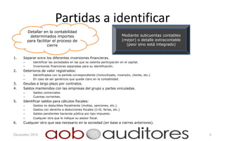 Partidas a identificar
         Detallar en la contabilidad
          determinados importes                                             Mediante subcuentas contables
         para facilitar el proceso de                                       (mejor) o detalle extracontable
                     cierre                                                   (peor sino está integrado)


1.   Separar entre los diferentes inversiones financieras.
     –      Identificar las sociedades en las que se ostenta participación en el capital.
     –      Inversiones financieras separadas para su identificación.
2.   Deterioros de valor registrados:
     –      Identificados con la partida correspondiente (inmovilizado, inversión, cliente, etc.)
     –      En caso de ser genéricos que quede claro en la contabilidad.
3.   Deudas a largo plazo por contratos.
4.   Saldos mantenidos con las empresas del grupo y partes vinculadas.
     –      Saldos comerciales
     –      Cuentas corrientes.
5.   Identificar saldos para cálculos fiscales:
     –      Gastos no deducibles fiscalmente (multas, sanciones, etc.).
     –      Gastos con derecho a deducciones fiscales (I+D, ferias, etc.)
     –      Saldos pendientes hacienda pública por tipo impuesto.
     –      Cualquier otra que le indique su asesor fiscal.
6.   Cualquier otro que sea necesario en la sociedad (en base a cierres anteriores).


Diciembre 2010                                                                                                6
 