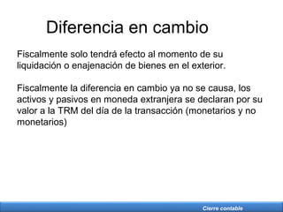 Cierre contable
Diferencia en cambio
Fiscalmente solo tendrá efecto al momento de su
liquidación o enajenación de bienes en el exterior.
Fiscalmente la diferencia en cambio ya no se causa, los
activos y pasivos en moneda extranjera se declaran por su
valor a la TRM del día de la transacción (monetarios y no
monetarios)
 