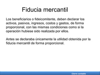 Cierre contable
Fiducia mercantil
Los beneficiarios o fideicomitente, deben declarar los
activos, pasivos, ingresos, costos y gastos, de forma
proporcional, con las mismas condiciones como si la
operación hubiese sido realizada por ellos.
Antes se declaraba únicamente la utilidad obtenida por la
fiducia mercantil de forma proporcional.
 