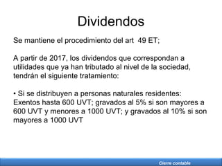 Cierre contable
Dividendos
Se mantiene el procedimiento del art 49 ET;
A partir de 2017, los dividendos que correspondan a
utilidades que ya han tributado al nivel de la sociedad,
tendrán el siguiente tratamiento:
• Si se distribuyen a personas naturales residentes:
Exentos hasta 600 UVT; gravados al 5% si son mayores a
600 UVT y menores a 1000 UVT; y gravados al 10% si son
mayores a 1000 UVT
 