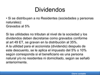 Cierre contable
Dividendos
• Si se distribuyen a no Residentes (sociedades y personas
naturales):
Gravados al 5%
Si las utilidades no tributan al nivel de la sociedad y los
dividendos deben decretarse como gravados conforme
al art 49 ET, se gravan en la distribución al 35%.
A la utilidad para el accionista (dividendo) después de
este descuento, se le aplica el impuesto del 5% o 10%
según corresponda si el beneficiario es una persona
natural y/o no residentes ni domiciliado, según se señaló
anteriormente.
 