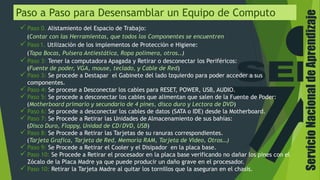 ServicioNacionaldeAprendizaje
Paso a Paso para Desensamblar un Equipo de Computo
 Paso 0. Alistamiento del Espacio de Trabajo:
(Contar con las Herramientas, que todos los Componentes se encuentren
 Paso 1. Utilización de los implementos de Protección e Higiene:
(Tapa Bocas, Pulsera Antiestática, Ropa polimera, otros..)
 Paso 3: Tener la computadora Apagada y Retirar o desconectar los Periféricos:
(Fuente de poder, VGA, mouse, teclado, y Cable de Red)
 Paso 3: Se procede a Destapar el Gabinete del lado Izquierdo para poder acceder a sus
componentes.
 Paso 4: Se procese a Desconectar los cables para RESET, POWER, USB, AUDIO.
 Paso 5: Se procede a desconectar los cables que alimentan que salen de la Fuente de Poder:
(Motherboard primario y secundario de 4 pines, disco duro y Lectora de DVD)
 Paso 6: Se procede a desconectar los cables de datos (SATA o IDE) desde la Motherboard.
 Paso 7: Se Procede a Retirar las Unidades de Almacenamiento de sus bahías:
(Disco Duro, Floppy, Unidad de CD/DVD, USB)
 Paso 8: Se Procede a Retirar las Tarjetas de su ranuras correspondientes.
(Tarjeta Grafica, Tarjeta de Red, Memoria RAM, Tarjeta de Video, Otros…)
 Paso 9: Se Procede a Retirar el Cooler y el Disipador en la placa base.
 Paso 10: Se Procede a Retirar el procesador en la placa base verificando no dañar los pines con el
Zócalo de la Placa Madre ya que puede producir un daño grave en el procesador.
 Paso 10: Retirar la Tarjeta Madre al quitar los tornillos que la aseguran en el chasis.
 