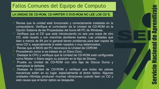 ServicioNacionaldeAprendizaje
Fallos Comunes del Equipo de Computo
 Revise que la unidad esté funcionado y correctamente instalada en la
computadora. Verifique el controlador de la Unidad de CD-ROM en la
Opción Sistema de las Propiedades del Icono MI PC de Windows.
 Verifique que el CD que está introduciendo no sea una copia de otro
CD, esté rayado o con manchas dactilares fuertes. Las unidades que
leen a menos de 8X por lo general tienen problemas para leer copias de
otros CD´s, especialmente si están rayados o muy deteriorados.
 Revise que el BIOS del PC reconozca la Unidad de CDROM.
 Procediendo como si se tratase de un Disco Duro.
 Destape la CPU y verifique que la Unidad de CD-ROM está configurada
como Master o Slave según su posición en la faja de Discos.
 Pruebe su Unidad de CD-ROM con otra faja de Discos Duros y
reemplace la dañada.
 Destape la Unidad de CD-ROM y verifique que todas las piezas
mecánicas estén en su lugar, especialmente el lector óptico. Algunas
unidades Híbridas producen muchas vibraciones cuando leen un CD y
esto causa que el lector óptico se desajuste.
 