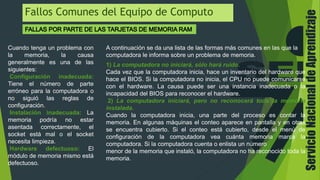 ServicioNacionaldeAprendizaje
Fallos Comunes del Equipo de Computo
Cuando tenga un problema con
la memoria, la causa
generalmente es una de las
siguientes:
Configuración inadecuada:
Tiene el número de parte
erróneo para la computadora o
no siguió las reglas de
configuración.
Instalación inadecuada: La
memoria podría no estar
asentada correctamente, el
socket está mal o el socket
necesita limpieza.
Hardware defectuoso: El
módulo de memoria mismo está
defectuoso.
A continuación se da una lista de las formas más comunes en las que la
computadora le informa sobre un problema de memoria.
1) La computadora no iniciará, sólo hará ruido.
Cada vez que la computadora inicia, hace un inventario del hardware que
hace el BIOS. Si la computadora no inicia, el CPU no puede comunicarse
con el hardware. La causa puede ser una instancia inadecuada o la
incapacidad del BIOS para reconocer el hardware.
2) La computadora iniciará, pero no reconocerá toda la memoria
instalada.
Cuando la computadora inicia, una parte del proceso es contar la
memoria. En algunas máquinas el conteo aparece en pantalla y en otras
se encuentra cubierto. Si el conteo está cubierto, desde el menú de
configuración de la computadora vea cuánta memoria marca la
computadora. Si la computadora cuenta o enlista un número
menor de la memoria que instaló, la computadora no ha reconocido toda la
memoria.
 