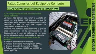 ServicioNacionaldeAprendizaje
Fallos Comunes del Equipo de Computo
3) La computadora iniciará, pero la pantalla
estará en blanco.
La razón más común para tener la pantalla en
blanco es una tarjeta mal colocada o que la
memoria no se ha asentado completamente o que la
memoria no sea del tipo que soporta la
computadora. Confirme que la
memoria está instalada adecuadamente y que los
otros componentes en la computadora no se
desconectaron o que se salieron de su lugar
accidentalmente mientras se instalaba la memoria.
4) La computadora informa de un error de
memoria.
a) Error de discordancia de memoria.
b) Paridad de memoria interrumpida en XXXXX.
c) Error de dirección de memoria en XXXX.
d) Falla de memoria en XXXXX, lee XXXXX, se
espera XXXXXX.
 
