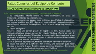 ServicioNacionaldeAprendizaje
Fallos Comunes del Equipo de Computo
5) La computadora tiene otros problemas causados por la memoria.
a) La computadora informa errores en forma intermitente, se apaga con
frecuencia o se reinicia espontáneamente.
Debido al gran número de causas, estos problemas son difíciles de diagnosticar.
Las causas posibles son ESD (Descarga electrostática), sobrecalentamiento,
corrosión o un suministro de energía con fallas. Si sospecha que hay un daño por
una ESD.
b) Errores de registro.
Windows coloca una porción grande del registro en RAM. Algunas veces una
memoria defectuosa causará errores de registro. Windows informa un error de
registro y le indica reiniciar. Si los avisos se repiten, quite la memoria que acaba
de instalar y reiníciela. Si el error desaparece, pida al fabricante de la memoria
que reemplace los módulos de memoria.
c) Fallas generales de protección, fallas de localización y errores de excepción.
La causa más común es el software. Por ejemplo, una aplicación pudo haber
liberado la memoria después de salir u ocupa las mismas direcciones de memoria
que otra. En estos casos el reinicio debe resolver el Problema
6) El administrador del sistema del servidor informa un error de memoria..
 