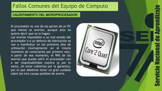ServicioNacionaldeAprendizaje
Fallos Comunes del Equipo de Computo
El procesador es una de las partes de un PC
que menos se averían, aunque esto no
quiere decir que no lo hagan.
Las averías imputables a un mal estado del
procesador o a un defecto de fabricación se
van a manifestar en los primeros días de
utilización (normalmente en el mismo
momento de conectarlos por primera vez).
A partir de ese momento, el 99% de las
averías que pueda sufrir el procesador van
a ser responsabilidad nuestra (y por lo
tanto, sin estar cubiertas por la garantía),
por lo que debemos tener un gran cuidado
sobre las tres causas posibles de avería.
 