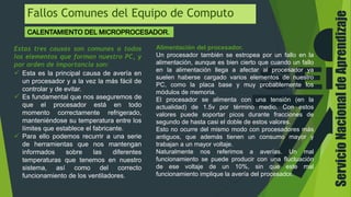 ServicioNacionaldeAprendizaje
Fallos Comunes del Equipo de Computo
Estas tres causas son comunes a todos
los elementos que forman nuestro PC, y
por orden de importancia son:
 Esta es la principal causa de avería en
un procesador y a la vez la más fácil de
controlar y de evitar.
 Es fundamental que nos aseguremos de
que el procesador está en todo
momento correctamente refrigerado,
manteniéndose su temperatura entre los
límites que establece el fabricante.
 Para ello podemos recurrir a una serie
de herramientas que nos mantengan
informados sobre las diferentes
temperaturas que tenemos en nuestro
sistema, así como del correcto
funcionamiento de los ventiladores.
Alimentación del procesador.
Un procesador también se estropea por un fallo en la
alimentación, aunque es bien cierto que cuando un fallo
en la alimentación llega a afectar al procesador ya
suelen haberse cargado varios elementos de nuestro
PC, como la placa base y muy probablemente los
módulos de memoria.
El procesador se alimenta con una tensión (en la
actualidad) de 1.5v por término medio. Con estos
valores puede soportar picos durante fracciones de
segundo de hasta casi el doble de estos valores.
Esto no ocurre del mismo modo con procesadores más
antiguos, que además tienen un consumo mayor y
trabajan a un mayor voltaje.
Naturalmente nos referimos a averías. Un mal
funcionamiento se puede producir con una fluctuación
de ese voltaje de un 10%, sin que este mal
funcionamiento implique la avería del procesador.
 