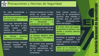ServicioNacionaldeAprendizaje
Precauciones y Normas de Seguridad
No Usar herramientas y
equipos defectuosos
No Usar las manos en lugar
de herramientas.
Usar ropa adecuada para
trabajar (No llevar el pelo
suelto, relojes, anillos
zapatos de tacón alto,
aparatos electrónicos)
No Adoptar posturas
inseguras e incomodas.
No Hacer bromas, chanzas
pesadas, payasear reñir,
promover resbalones o
caídas.
Ubique el equipo en un área
donde no exista mucho
movimiento de personal
No traslade la computadora
sin Necesidad o
autorización del Cliente.
Ubique el equipo lejos de la
luz del sol y de ventanas
abiertas.
La energía eléctrica debe
ser regulada a 110 voltios y
con polo a tierra
No conecte otros aparatos
(Radios, maquinas de
escribir, calculadoras, etc.)
en la misma toma del
computador.
Evite colocar encima o
cerca de la computadora
ganchos, clips, bebidas y
comidas que se pueden
caer accidentalmente
dentro del equipo.
No fume cerca del equipo,
el alquitrán se adhiere a las
piezas y circuitos internos
del equipo
Mantenga la pantalla y el
teclado cubiertos con
fundas plásticas cuando no
haga uso
Utilice en la impresora el
ancho del papel adecuado
 
