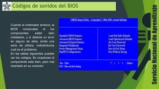 ServicioNacionaldeAprendizaje
Códigos de sonidos del BIOS
Cuando el ordenador arranca, la
BIOS comprueba si los
componentes están bien
instalados, y si detecta un error
en alguno de ellos, emite una
serie de pitidos, indicándonos
cual es el problema.
En las tablas siguientes puedes
ver los códigos. En ocasiones el
componente esta bien, pero mal
insertado en su conector.
 