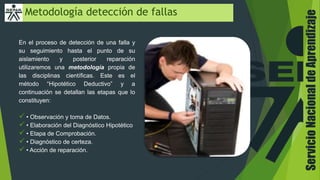 Metodología detección de fallas
En el proceso de detección de una falla y
su seguimiento hasta el punto de su
aislamiento y posterior reparación
utilizaremos una metodología propia de
las disciplinas científicas. Este es el
método “Hipotético Deductivo” y a
continuación se detallan las etapas que lo
constituyen:
 • Observación y toma de Datos.
 • Elaboración del Diagnóstico Hipotético
 • Etapa de Comprobación.
 • Diagnóstico de certeza.
 • Acción de reparación.
ServicioNacionaldeAprendizaje
 