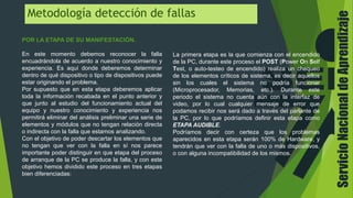 ServicioNacionaldeAprendizaje
Metodología detección de fallas
POR LA ETAPA DE SU MANIFESTACIÓN.
En este momento debemos reconocer la falla
encuadrándola de acuerdo a nuestro conocimiento y
experiencia. Es aquí donde deberemos determinar
dentro de qué dispositivo o tipo de dispositivos puede
estar originando el problema.
Por supuesto que en esta etapa deberemos aplicar
toda la información recabada en el punto anterior y
que junto al estudio del funcionamiento actual del
equipo y nuestro conocimiento y experiencia nos
permitirá eliminar del análisis preliminar una serie de
elementos y módulos que no tengan relación directa
o indirecta con la falla que estamos analizando.
Con el objetivo de poder descartar los elementos que
no tengan que ver con la falla en sí nos parece
importante poder distinguir en que etapa del proceso
de arranque de la PC se produce la falla, y con este
objetivo hemos dividido este proceso en tres etapas
bien diferenciadas:
La primera etapa es la que comienza con el encendido
de la PC, durante este proceso el POST (Power On Self
Test, o auto-testeo de encendido) realiza un chequeo
de los elementos críticos de sistema, es decir aquellos
sin los cuales el sistema no podría funcionar
(Microprocesador, Memorias, etc.). Durante este
periodo el sistema no cuenta aún con la interfaz de
video, por lo cual cualquier mensaje de error que
podamos recibir nos será dado a través del parlante de
la PC, por lo que podríamos definir esta etapa como
ETAPA AUDIBLE.
Podríamos decir con certeza que los problemas
aparecidos en esta etapa serán 100% de Hardware, y
tendrán que ver con la falla de uno o más dispositivos,
o con alguna incompatibilidad de los mismos.
 