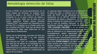 ServicioNacionaldeAprendizaje
Metodología detección de fallas
Si bien el POST se vincula generalmente con la
etapa audible del arranque, en realidad cubre
también la visible y de hecho el POST tiene
embebido en sí un gran número de seteos y
puntos de prueba. Cada uno de ellos con una
misión específica. Existen placas llamadas
“Tarjetas POST” que pueden ser insertadas en un
slot tipo PCI y muestran en un display cada paso
por cumplirse del POST. Este tipo de placas son
particularmente útiles para determinar en qué
etapa falla un Motherboard.
Alguno de los fabricantes conocidos de este tipo
de placas post es JDR y su site contiene
información adicional al respecto
http://www.jdr.com pero es importante destacar
que este tipo de placas en la actualidad no son
muy solicitadas ya que ante la falla de un
Motherboard por lo general se reemplaza la placa
madre entera y no se procede a reparaciones de
alguna de sus etapas.
La segunda etapa comienza con la inicialización de
la placa de video, y continúa con el chequeo por
parte del POST de los elementos de Hardware
declarados en el SETUP (conteo de memoria,
declaración de discos y disqueteras, etc.). En esta
etapa el sistema ya cuenta con la interfaz de video,
por lo cual los posibles mensajes de error que
recibiremos estarán dados en forma de texto (Ej.:
“FDD Controller FAILURE”) o en su defecto por
una interrupción en el proceso de arranque, es decir,
este se detendrá en un determinado punto, el cual
invariablemente estará relacionado con algún
dispositivo en sí, el que podremos determinar a
partir de nuestro conocimiento previo del proceso en
sí. Dadas sus características denominaremos a esta
fase como ETAPA VISIBLE. Las fallas que pudiesen
darse durante esta etapa del proceso tendrán dos
origines posibles, el primero por la falla de algún
componente de hardware en sí, y el segundo por
algún error de configuración de los mismos.
 