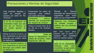 ServicioNacionaldeAprendizaje
Precauciones y Normas de Seguridad
Esta prohibido destapar y
tratar de arreglar los
equipos por parte de “No
Técnicos”.
Si el Pc no funciona, no
encenderlo hasta que sea
visto por un Técnico, ya
que puede agravar su
estado.
Manejar de Manera
adecuada las herramientas
magnéticas para evitar
daños en sus componentes
Observar Los Símbolos:
son señales visuales o
gráficas que nos advierten
o alertan.
Implementar los sellos de
seguridad, para verificar
que nadie intervenga.
Transportar adecua-
damente los componentes
del equipos de computo
Ubique el equipo lejos de la
luz del sol y de ventanas
abiertas.
Utilizar la Manilla Estática, es
muy importante ya que evita
descargas que pueden dañar
los dispositivos.
No desconecte o conecte
nada en el computador
mientras este está
encendido, ya que podría
quemar alguna pieza
Usar Taba Bocas para
prevenir que el polvo o
cualquier otra suciedad
entre en nuestro cuerpo.
Utilizar la Manilla Estática, es
muy importante ya que evita
descargas que pueden dañar
los dispositivos.
Apagar el Equipo Antes de
iniciar al Desconectar los
cables de corriente, video,
dispositivos USB, etc.
 