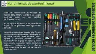ServicioNacionaldeAprendizaje
Herramientas de Mantenimiento
Todos los componentes electrónicos de
nuestra computadora, debido a sus cargas
eléctricas, atraen con gran facilidad
partículas de polvo.
Por otra parte, el sellado y las juntas de la
mayoría de los gabinetes están lejos de ser
perfectos.
Los coolers, además de ingresar aire fresco,
también permite el acceso de todo lo que se
encuentre "flotando" en el ambiente. Polvo,
pelusas y partículas diversas se irán
acumulando con el paso del tiempo y, como
consecuencia, producirán falsos contactos,
trabaran ventiladores y reducirán
considerablemente la vida útil de nuestra
propia maquina.
 
