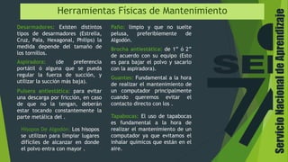 ServicioNacionaldeAprendizaje
Herramientas Físicas de Mantenimiento
Desarmadores: Existen distintos
tipos de desarmadores (Estrella,
Cruz, Pala, Hexagonal, Philips) la
medida depende del tamaño de
los tornillos.
Aspiradora: (de preferencia
portátil ó alguna que se pueda
regular la fuerza de succión, y
utilizar la succión más baja).
Brocha antiestática: de 1” ó 2”
de acuerdo con su equipo (Esto
es para bajar el polvo y sacarlo
con la aspiradora).
Paño: limpio y que no suelte
pelusa, preferiblemente de
Algodón.
Pulsera antiestática: para evitar
una descarga por fricción, en caso
de que no la tengan, deberán
estar tocando constantemente la
parte metálica del .
Guantes: Fundamental a la hora
de realizar el mantenimiento de
un computador principalmente
cuando queremos evitar el
contacto directo con los .
Tapabocas: El uso de tapabocas
es fundamental a la hora de
realizar el mantenimiento de un
computador ya que evitamos el
inhalar químicos que están en el
aire.
Hisopos De Algodón: Los hisopos
se utilizan para limpiar lugares
difíciles de alcanzar en donde
el polvo entra con mayor .
 