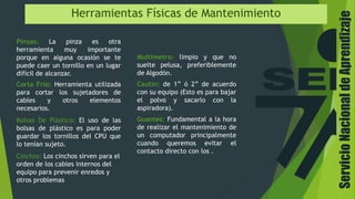 ServicioNacionaldeAprendizaje
Herramientas Físicas de Mantenimiento
Cautin: de 1” ó 2” de acuerdo
con su equipo (Esto es para bajar
el polvo y sacarlo con la
aspiradora).
Multímetro: limpio y que no
suelte pelusa, preferiblemente
de Algodón.
Guantes: Fundamental a la hora
de realizar el mantenimiento de
un computador principalmente
cuando queremos evitar el
contacto directo con los .
Pinzas: La pinza es otra
herramienta muy importante
porque en alguna ocasión se te
puede caer un tornillo en un lugar
difícil de alcanzar.
Corta Frio: Herramienta utilizada
para cortar los sujetadores de
cables y otros elementos
necesarios.
Bolsas De Plástico: El uso de las
bolsas de plástico es para poder
guardar los tornillos del CPU que
lo tenían sujeto.
Cinchos: Los cinchos sirven para el
orden de los cables internos del
equipo para prevenir enredos y
otros problemas
 