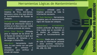 Herramientas Lógicas de Mantenimiento
Antivirus: Utilizada par la
limpieza de Virus, Anti-Spiwar,
Malwares y otros virus que afecten
el funcionamiento del Equipo de
Computo.
Desfragmentado: Utilizada para la
limpieza de información basura y
errores en el disco duro por medio
del análisis profunde del mismo.
PC Tools Mechanic: Herramienta
completa para el mantenimiento
lógico del equipo de computo.
CCleaner: utilizada para la
limpieza profunda de toda la
información necesaria.
Driver Easy Backup: Utilizada
para el respaldo de los Driver de
un Equipo de computo al igual que
la búsqueda de faltantes y su
descargar e instalación.
Malwarebyes Anti-Malware:
Análisis profunde de Malwares y
virus espías que se esconden en
el equipo de computo, sin
afectar al funcionamiento del
PC.
BackUps: Usada para el respaldo
de toda la información personal
y otros archivos necesarios,
respaldando la información en un
DD, USB, CD, DVD
HirenBoot: herramienta multi
usos, la cual cuenta con una gran
variedad de software y
emuladores para verificar el
estado del equipo.
ServicioNacionaldeAprendizaje
 