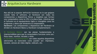 Arquitectura Hardware
Mas allá de la popular definición hardware es lo que golpeas
cuando falla el software, el Hardware son todos los
componentes y dispositivos físicos y tangibles que forman
una computadora como la CPU o la placa base, mientras que
el Software es el equipamiento lógico e intangible como los
programas y datos que almacena la computadora.
Hardware: Los componentes y dispositivos del Hardware se
dividen en Hardware Básico y Hardware Complementario
El Hardware Básico: son las piezas fundamentales e
imprescindibles para que la computadora funcione como son:
Placa base, monitor, teclado y ratón.
El Hardware Complementario: son todos aquellos dispositivos
adicionales no esenciales como pueden ser: impresora,
escáner, cámara de vídeo digital, webcam, etc.
ServicioNacionaldeAprendizaje
 
