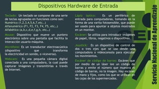 ServicioNacionaldeAprendizaje
Dispositivos Hardware de Entrada
Teclado: Un teclado se compone de una serie
de teclas agrupadas en funciones como son:
Numérico (1,2,3,4,5,6,7.etc..)
Alfanumérico (F1, F2, F3, F4, F5, etc…)
Alfabético (a,b,c,d,e,f,g,h, etc…)
Mouse: Dispositivo que mueve un puntero
electrónico sobre una pantalla que facilita la
interacción usuario-máquina.
Micrófono: Es un transductor electroacústica
(dispositivo que transforma
la electricidad en sonido, o viceversa).
Webcam: Es una pequeña cámara digital
conectada a una computadora, la cual puede
capturar imágenes y transmitirlas a través
de Internet.
Lápiz óptico: Es un periférico de
entrada para computadoras, tomando en la
forma de una varita fotosensible, que puede
ser usado para apuntar a objetos mostrados
en un monitor.
Escáner: Se utiliza para introducir imágenes
de papel, libros, negativos o diapositivas.
Joystick: Es un dispositivo de control de
dos o tres ejes que se usa desde una
computadora o videoconsola para ejecutar
los movimientos.
Escáner de código de barras: Escáner que
por medio de un láser lee un código de
barras y emite el número que muestra el
código de barras, no la imagen. Hay escáner
de mano y fijos, como los que se utilizan en
las cajas de los supermercados.
 