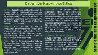 ServicioNacionaldeAprendizaje
Dispositivos Hardware de Salida
Monitor: Dispositivo de salida más común de
las computadoras con el que los usuarios ven
la información en pantalla. Recibe también
los nombres de CRT, pantalla o terminal. En
computación se distingue entre el “monitor”,
que incluye todo el aparato que produce las
imágenes, y la “pantalla”
Impresora: Es el periférico que el
ordenador utiliza para presentar
información impresa en papel. Las
primeras impresoras nacieron muchos años
antes que el PC e incluso antes que los
monitores, siendo durante años el método
más usual para presentar los resultados de
los cálculos en aquellos primitivos
ordenadores, todo un avance respecto a
las tarjetas y cintas perforadas que se
usaban hasta entonces.
Parlantes: Cada vez las usa más la
computadora para el manejo de sonidos, para
la cual se utiliza como salida algún tipo de
bocinas. Algunas bocinas son de mesas,
similares a la de cualquier aparato de sonidos
y otras son portátiles (audífonos).
Plotter: Es un periférico destinado a trabajos
de impresión específicos (planos, esquemas
complejos, dibujo de piezas, grandes
formatos, etc.). Se utilizan en diversos
campos: ciencias, ingeniería, diseño,
arquitectura, etc.
Videbeam O Video proyector: Un
proyector de vídeo o vídeo proyector es un
aparato que recibe una señal de vídeo y
proyecta la imagen correspondiente en
una pantalla de proyección usando un
sistema de lentes, permitiendo así
visualizar imágenes fijas o en movimiento.
 