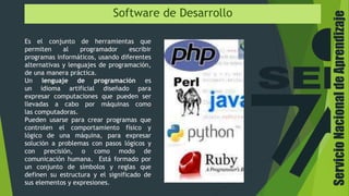Software de Desarrollo
Es el conjunto de herramientas que
permiten al programador escribir
programas informáticos, usando diferentes
alternativas y lenguajes de programación,
de una manera práctica.
Un lenguaje de programación es
un idioma artificial diseñado para
expresar computaciones que pueden ser
llevadas a cabo por máquinas como
las computadoras.
Pueden usarse para crear programas que
controlen el comportamiento físico y
lógico de una máquina, para expresar
solución a problemas con pasos lógicos y
con precisión, o como modo de
comunicación humana. Está formado por
un conjunto de símbolos y reglas que
definen su estructura y el significado de
sus elementos y expresiones.
ServicioNacionaldeAprendizaje
 