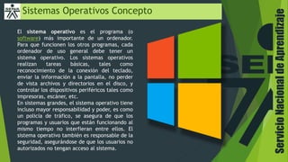 ServicioNacionaldeAprendizaje
Sistemas Operativos Concepto
El sistema operativo es el programa (o
software) más importante de un ordenador.
Para que funcionen los otros programas, cada
ordenador de uso general debe tener un
sistema operativo. Los sistemas operativos
realizan tareas básicas, tales como
reconocimiento de la conexión del teclado,
enviar la información a la pantalla, no perder
de vista archivos y directorios en el disco, y
controlar los dispositivos periféricos tales como
impresoras, escáner, etc.
En sistemas grandes, el sistema operativo tiene
incluso mayor responsabilidad y poder, es como
un policía de tráfico, se asegura de que los
programas y usuarios que están funcionando al
mismo tiempo no interfieran entre ellos. El
sistema operativo también es responsable de la
seguridad, asegurándose de que los usuarios no
autorizados no tengan acceso al sistema.
 
