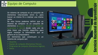 Equipo de Computo
Un sistema de computo es un conjunto de
elementos relacionados entre si, para
buscar un mismo fin o realizar una misma
tarea.
De esta forma podemos definir que un
sistema de computo es un conjunto de
elementos (usuarios, equipo de computo,
programas y datos) donde cada uno de
ellos tiene una función especifica para
lograr manejar la información que se
genere en la computadora.
Los elementos que constituyen a un
sistema de computo son:
 Usuarios.
 Equipo de computo (Elementos físicos).
 Programas de computo (Elementos lógicos).
 Datos.
ServicioNacionaldeAprendizaje
 