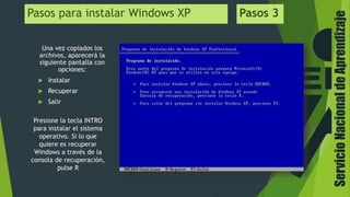 ServicioNacionaldeAprendizaje
Pasos para instalar Windows XP Pasos 3
Una vez copiados los
archivos, aparecerá la
siguiente pantalla con
opciones:
 Instalar
 Recuperar
 Salir
Presione la tecla INTRO
para instalar el sistema
operativo. Si lo que
quiere es recuperar
Windows a través de la
consola de recuperación,
pulse R
 