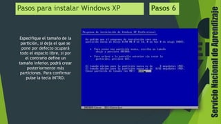 ServicioNacionaldeAprendizaje
Pasos para instalar Windows XP Pasos 6
Especifique el tamaño de la
partición, si deja el que se
pone por defecto ocupará
todo el espacio libre, si por
el contrario define un
tamaño inferior, podrá crear
posteriormente más
particiones. Para confirmar
pulse la tecla INTRO.
 