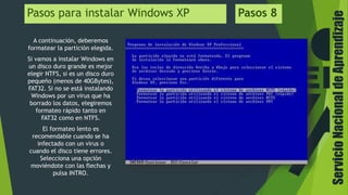 ServicioNacionaldeAprendizaje
Pasos para instalar Windows XP Pasos 8
A continuación, deberemos
formatear la partición elegida.
Si vamos a instalar Windows en
un disco duro grande es mejor
elegir NTFS, si es un disco duro
pequeño (menos de 40GBytes),
FAT32. Si no se está instalando
Windows por un virus que ha
borrado los datos, elegiremos
formateo rápido tanto en
FAT32 como en NTFS.
El formateo lento es
recomendable cuando se ha
infectado con un virus o
cuando el disco tiene errores.
Selecciona una opción
moviéndote con las flechas y
pulsa INTRO.
 