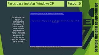 ServicioNacionaldeAprendizaje
Pasos para instalar Windows XP Pasos 10
Se reiniciará el
equipo y
comenzará la
instalación. El
programa de
instalación le
informará del
tiempo restante
que queda de
instalación así
como del progreso
de la misma.
 