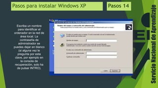 ServicioNacionaldeAprendizaje
Pasos para instalar Windows XP Pasos 14
Escriba un nombre
para identificar el
ordenador en la red de
área local. La
contraseña de
administrador se
puedes dejar en blanco
(si alguna vez le
pregunta por esta
clave, por ejemplo en
la consola de
recuperación, solo ha
de pulsar INTRO).
 