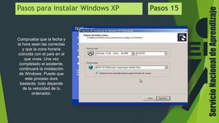 ServicioNacionaldeAprendizaje
Pasos para instalar Windows XP Pasos 15
Comprueba que la fecha y
la hora sean las correctas
y que la zona horaria
coincida con el país en el
que vives. Una vez
completado el asistente,
continuará la instalación
de Windows. Puede que
este proceso dure
bastante, todo depende
de la velocidad de tu
ordenador.
 